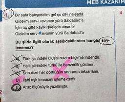 MEB KAZANIM
4.
Bir safa bahşedelim gel şu dil-i na-şada
Gidelim serv-i revanım yürü Sa'dabad'a
İşte üç çifte kayık iskelede amade
Gidelim serv-i revanim yürü Sa'dabad'a
Bu şiirle ilgili olarak aşağıdakilerden hangisí söy-
lenemez?
Türk şiirindeki ulusal nazım biçimlerindendir.
Halk şiirindeki türkü ile benzerlik gösterir.
Son dize her dörtlüğün sonunda tekrarlanır.
D) ilahi aşk temasını işlemektedir.
E) Aruz ölçüsüyle yazılmıştır.
2