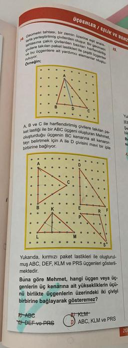 ÜÇGENLER I EŞLİK VE BENZ
14. Geometri tahtası, bir zemin üzerine eşit aralik-
larla yerleştirilmiş çivilerden oluşur. Bir geometri
tahtasına çakılı çivilerden bazıları harflendirilip
çivilere takılan paket lastikleri ile çeşitli üçgenler
ve bu üçgenlere ait yardımcı elemanlar oluştu-
15.
ruluyor.
Örneğin;
B
D
Yut
ket lastiği ile bir ABC üçgeni oluşturan Mehmet,
A, B ve C ile harflendirilmiş çivilere takılan pa-
oluşturduğu üçgenin BC kenarına ait kenaror-
tayı belirtmek için A ile D çivisini mavi bir iple
IEE
Şe
bir
BU
sa
birbirine bağlıyor.
A
C
B
K
RF
Yukarıda, kırmızı paket lastikleri ile oluşturul-
muş ABC, DEF, KLM ve PRS üçgenleri gösteril-
mektedir.
Búna göre Mehmet, hangi üçgen veya üç-
genlerin üç kenarına ait yüksekliklerin üçü-
nü birlikte üçgenlerin üzerindeki iki çiviyi
birbirine bağlayarak gösteremez?
A) ABE
W DEF VO PRS
U KLIV
ABC, KLM ve PRS
213
