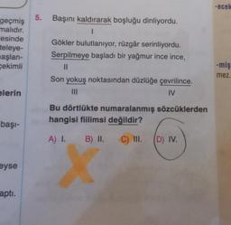 -ecek
5.
Başını kaldırarak boşluğu dinliyordu.
geçmiş
malıdır.
esinde
teleye-
başlan-
çekimli
Gökler bulutlanıyor, rüzgâr serinliyordu.
Serpilmeye başladı bir yağmur ince ince,
II
Son yokuş noktasından düzlüğe çevrilince.
IV
-miş
mez.
elerin
Bu dörtlükte numaralanmış sözcüklerden
hangisi fiilimsi değildir?
başı-
A) I. B) II.
C) III.
(D) IV.
eyse
apti.
