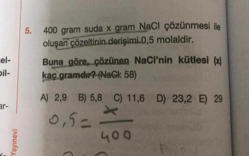 5.
400 gram suda x gram NaCl çözünmesi ile
oluşan çözeltinin derişimi.0,5 molaldir.
cel-
bil-
Buna göre, çözünen NaCl’nin kütlesi (x)
kaç gramdır? (NaCl: 58)
A) 2,9 B) 5,8 C) 11,6 D 23,2 E 29
ar-
0,5=
Yayınevi
400
