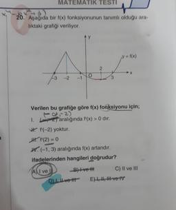 MATEMATIK TESTI
I
20. Asagida bir f(x) fonksiyonunun tanımlı olduğu ara-
liktaki grafiği veriliyor.
1 1(x)
f(x
Ae
2
-2
3
Verilen bu grafiğe göre f(x) fonksiyonu için;
I. 2) aralığında f'(x) > 0 dir.
W. f(-2) yoktur.
H. f'(2) = 0
W. (-1,3) aralığında f(x) artandır.
ifadelerinden hangileri doğrudur?
All ve
B)+ve the C) II ve III
DI Il ve It E) 4, H, HI-ve IV
