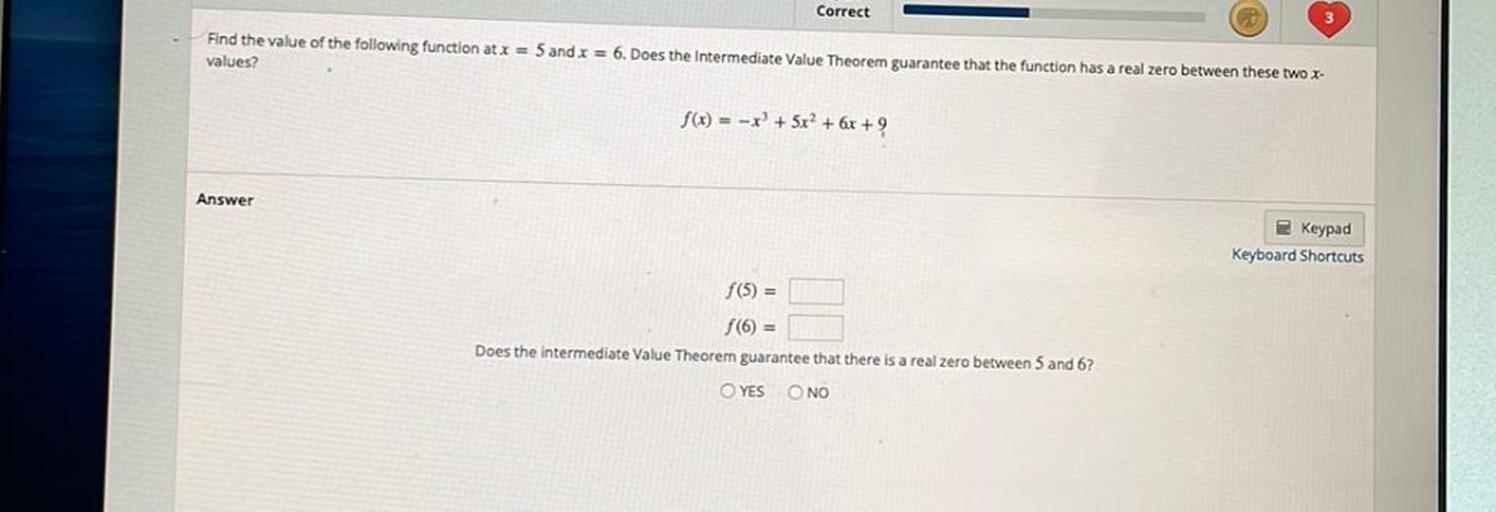 Correct
Find the value of the following function at x = 5 and x = 6. Does the Intermediate Value Theorem guarantee that the function has a real zero between these two X-
values?
f(x) = -x + 5x2 + 6x + 9
Answer
Keypad
Keyboard Shortcuts
f(5) =
f(0) =
Does the intermediate Value Theorem guarantee that there is a real zero between 5 and 6?
YES NO