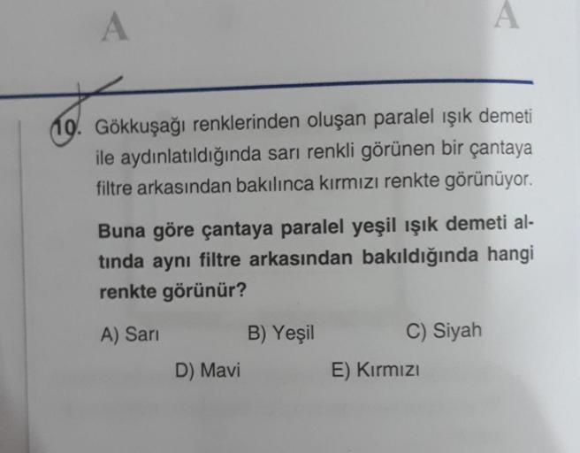 A
A
10. Gökkuşağı renklerinden oluşan paralel işık demeti
ile aydınlatıldığında sarı renkli görünen bir çantaya
filtre arkasından bakılınca kırmızı renkte görünüyor.
Buna göre çantaya paralel yeşil ışık demeti al-
tında aynı filtre arkasından bakıldığında 