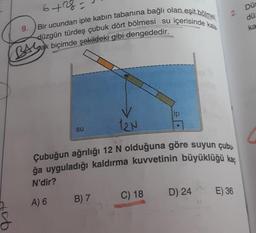 2.
Düs
dü
6+ng
Bir ucundan iple kabin tabanına bağlı olan eşit bölmei
düzgün türdeş çubuk dört bölmesi su içerisinde kala.
9.
ka
BA Leak biçimde şekildeki gibi dengededir.
ip
12N
su
Çubuğun ağrılığı 12 N olduğuna göre suyun çubu
ğa uyguladığı kaldırma kuvvetinin büyüklüğü kaç
N'dir?
D) 24
C) 18
E) 36
A) 6
B) 7
o