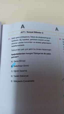 A
A
AYT / Sosyal Bilimler-2
23. SC
21. Sakin şehir (Cittaslow), Italya da oluşturulmuş bir
harekettir. Bu hareket, şehirlerin önemli ve özel
oldukları yanları korumları ve strateji gelişmelerini
ta
of
hedeflemektedir.
Türkiye'den pek çok şehir bu ünvanı kazanmıştır.
Aşağıdakilerden hangisi Türkiye'nin ilk sakin
şehridir?
A) Gerze (Sinop)
B) Seferihisar (Izmir)
C) Eğirdir (Isparta)
D) Tarakli (Sakarya)
E) Gökçeada (Çanakkale)