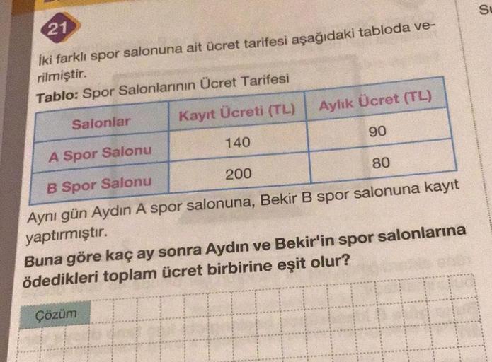SU
21
iki farklı spor salonuna ait ücret tarifesi aşağıdaki tabloda ve-
rilmiştir.
Tablo: Spor Salonlarının Ücret Tarifesi
Aylık Ücret (TL)
Salonlar
Kayıt Ücreti (TL)
90
140
A Spor Salonu
80
200
B Spor Salonu
Aynı gün Aydın A spor salonuna, Bekir B spor sa
