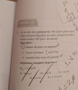 F
DENEME 22
3. Su ile dolu iken tartıldığında 180 gram gelen kaba
kütlesi 50 gram blan katı bir cisim atıldığında kabın
toplam kütlesi 200 gram olmaktadır.
Buna göre;
Kaptan 30 gram su taşmıştır
PO
5
Il. Cismin Özkütlesi
g/cm3'tür
3
III. Kaptaki kütle artışı 20 gramdır
1. V6 10
yargılardan hangileri doğrudur?
(d = 1 g/cm)
su
A) Yalnız!
B) Ive 11 C) I ve III
D) | ve 111
E) I, II ve III
3-20
=