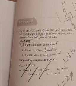 F
DENEME 22
3. Su ile dolu iken tartıldığında 180 gram gelen kaba
kütlesi 50 gram blan katı bir cisim atıldığında kabın
toplam kütlesi 200 gram olmaktadır.
Buna göre;
Kaptan 30 gram su taşmıştır
PO
5
Il. Cismin Özkütlesi
g/cm3'tür
3
III. Kaptaki kütle artışı 20 gramdır
1. V6 10
yargılardan hangileri doğrudur?
(d = 1 g/cm)
su
A) Yalnız!
B) Ive 11 C) I ve III
D) | ve 111
E) I, II ve III
3-20
=
