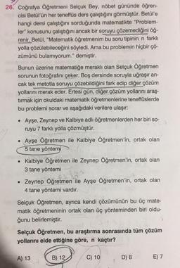 26. Coğrafya Öğretmeni Selçuk Bey, nöbet gününde öğren-
cisi Betül'ün her teneffüs ders çalıştığını görmüştür. Betül'e
hangi dersi çalıştığını sorduğunda matematikte "Problem-
ler" konusunu çalıştığını ancak bir soruyu çözemediğini öğ-
renir. Betül, “Matematik öğretmenim bu soru tipinin n farklı
yolla çözülebileceğini söyledi. Ama bu problemin hiçbir çö-
zümünü bulamıyorum." demiştir.
Bunun üzerine matematiğe merakli olan Selçuk Öğretmen
sorunun fotoğrafını çeker. Boş dersinde soruyla uğraşır an-
cak tek metotla soruyu çözebildiğini fark edip diğer çözüm
yollarını merak eder. Ertesi gün, diğer çözüm yollarını araş-
tırmak için okuldaki matematik öğretmenlerine teneffüslerde
bu problemi sorar ve aşağıdaki verilere ulaşır:
• Ayşe, Zeynep ve Kalbiye adlı öğretmenlerden her biri so-
ruyu 7 farklı yolla çözmüştür.
Ayşe Öğretmen ile Kalbiye Öğretmen'in, ortak olan
5 tane yöntemi
• Kalbiye Öğretmen ile Zeynep Öğretmen'in, ortak olan
3 tane yöntemi
• Zeynep Öğretmen ile Ayşe Öğretmen'in, ortak olan
4 tane yöntemi vardır.
Selçuk Öğretmen, ayrıca kendi çözümünün bu üç mate-
matik öğretmeninin ortak olan üç yönteminden biri oldu-
ğunu belirlemiştir.
Selçuk Öğretmen, bu araştırma sonrasında tüm çözüm
yollarını elde ettiğine göre, n kaçtır?
A) 13
B) 12
C) 10
D) 8
E) 7
