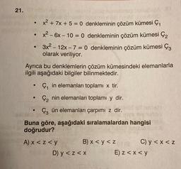 21.0
-
x2 + 7x + 5 = 0 denkleminin çözüm kümesi çı
x2 - 6x – 10 = 0 denkleminin çözüm kümesi Çz
3x2 – 12x – 7 = 0 denkleminin çözüm kümesi Çz
olarak veriliyor.
Ayrıca bu denklemlerin çözüm kümesindeki elemanlarla
ilgili aşağıdaki bilgiler bilinmektedir.
-
Ç, in elemanları toplamı x tir.
.
Çz nin elemanları toplamı y dir.
Çz ün elemanları çarpımi z dir.
Buna göre, aşağıdaki sıralamalardan hangisi
doğrudur?
A) x < z<y
B) x < y <z e
C) y <x<z
D) y < z<x
E) z < x < y