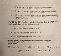 21.0
-
x2 + 7x + 5 = 0 denkleminin çözüm kümesi çı
x2 - 6x – 10 = 0 denkleminin çözüm kümesi Çz
3x2 – 12x – 7 = 0 denkleminin çözüm kümesi Çz
olarak veriliyor.
Ayrıca bu denklemlerin çözüm kümesindeki elemanlarla
ilgili aşağıdaki bilgiler bilinmektedir.
-
Ç, in elemanları toplamı x tir.
.
Çz nin elemanları toplamı y dir.
Çz ün elemanları çarpımi z dir.
Buna göre, aşağıdaki sıralamalardan hangisi
doğrudur?
A) x < z<y
B) x < y <z e
C) y <x<z
D) y < z<x
E) z < x < y
