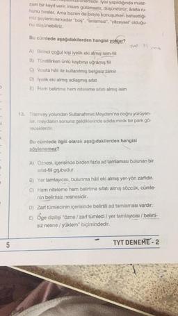 nemlidir. İyisi yapıldığında muaz-
zam bir keyif verir, insanı gülümsetir, düşündürür; âdeta ru-
hunu besler. Ama bazen de biriyle konuşurken bahsettiği-
miz şeylerin ne kadar "boş", "anlamsız", "yüzeysel" olduğu-
nu düsünebiliriz.
Bu cümlede aşağıdakilerden hangisi yoktur?
no 15
A) Birinci çoğul kişi iyelik eki almış isim-fiil
B) Türetilirken ünlü kaybına uğramış fiil
C) Vasıta hâli ile kullanılmış belgisiz zamir
D) Iyelik eki almış adlaşmış sifat
E) Hem belirtme hem niteleme sıfatı almış isim
i
13. Tramvay yolundan Sultanahmet Meydanı'na doğru yürüyen-
ler, meydanın sonuna geldiklerinde solda minik bir park gö-
receklerdir.
<
Bu cümlede ilgili olarak aşağıdakilerden hangisi
söylenemez?
A) Öznesi, içerisinde birden fazla ad tamlaması bulunan bir
sifat-fiil grubudur.
B) Yer tamlayıcısı, bulunma hâli eki almış yer-yön zarfıdır.
C) Hem niteleme hem belirtme sıfatı almış sözcük, cümle-
nin belirtisiz nesnesidir.
D) Zarf tümlecinin içerisinde belirtili ad tamlaması vardır.
E) Öge dizilişi “özne / zarf tümleci / yer tamlayıcısı / belirti-
siz nesne / yüklem" biçimindedir.
5
TYT DENEME - 2
