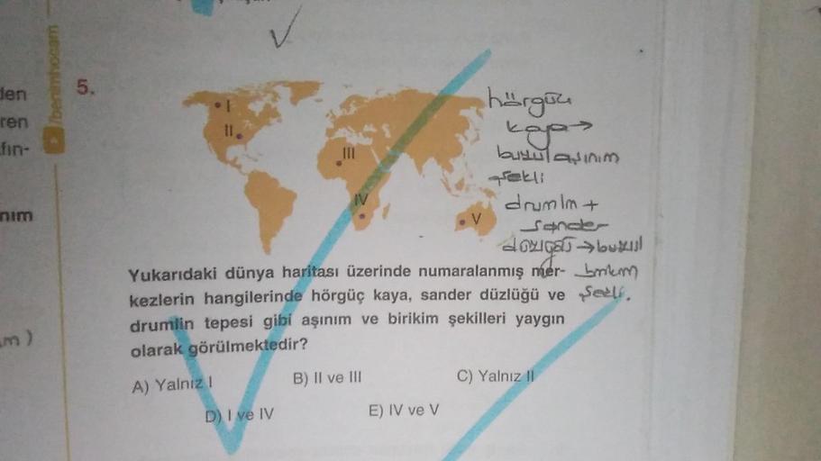 benim hocam
den
5.
ren
hargau
koos
fin-
III
burulasinim
nim
ekli
IV
drumim +
V
Sonce
domigas luxul
Yukarıdaki dünya haritası üzerinde numaralanmış mer- bmtem
kezlerin hangilerinde hörgüç kaya, sander düzlüğü ve sell
drumlin tepesi gibi aşınım ve birikim şe