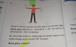taları
8.
1.
Yukarı
Buna
-
Doruk iki kolunu yanlara dümdüz açıyor ve ardından ken-
disine göre sağ kolunu 1 yönünde (x + 10)', sol kolunu ||
yönünde (2x - 30)° döndürüyor.
Bu durumda kollarının oluşturduğu iki açıdan başının ara-
sında olduğu açının ölçüsü 165° olmuştur.
A) 45
Buna göre, x kaçtır?