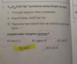 C,,
7. C/H3COONa formülüne sahip bileşik ile ilgili,
I. Yumuşak sabunun etken maddesidir.
II. Kuyruk kismi-COONa+'dır.
1.
III. Yapısında hem hidrofil hem de hidrofob grup bulun-
durur.
yargılarından hangileri yanlıştır?
A) Yalnız II
B) Yalnız III
C) I ve 100
D) I ve II
E) II ve III
