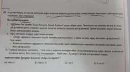 25. Küçürek hikâye; az sayıda kelimeyle yoğun anlamlar aktarma gücüne sahip, mesaj kaygısı taşımayan, yalnızca bir anin
saptaması olan anlatılardır.
Bu açıklamaya göre,
1. Küçükken her tarafta "Suyu Koruyun, İdareli Kullanın" yazan afişler vardı. Televizyon ve radyolar sık sık bu konu-
yu gündeme getirir, insanları uyarırdı. Ama hiç kimse bu ikazlara aldırış etmezdi. Şimdi büyüdük, suyun sonsuza
kadar yetmeyeceğini anladık.
II. Ağaç dikmekle meşgul, yaşlı birine sorarlar:
Diktiğin ağaçların meyvesini büyük ihtimalle yiyemeyeceksin, o hâlde ne diye ağaç dikmekle uğraşıyorsun?
Yaşlı adam:
Bizden evvelkilerin ağaçlarının meyvesini biz yedik, bizim diktiklerimizin meyvesini de bizden sonrakiler yesin
diye uğraşıyorum.
IHI. Sadece kemanını vermedim... Yillar sonra yeğenine armağan ettim. O da öğrenememiş doğru dürüst, evlerinin bir
duvarına asmış. Ben zaten hiç beceremedim... Hiçbir şey... İç yangını anılara yol açmaktan başka.
metinlerinden hangileri küçürek hikâye örneğidir?
A) Yalnız
B) Yalnız III
C) I ve II
D) II ve III
-