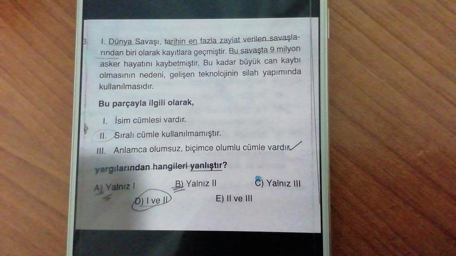 B
I. Dünya Savaşı, tarihin en fazla zayiat verilen savaşla-
rindan biri olarak kayıtlara geçmiştir. Bu savaşta 9 milyon
asker hayatını kaybetmiştir. Bu kadar büyük can kaybı
olmasının nedeni, gelişen teknolojinin silah yapımında
kullanılmasıdır.
Bu parçayl