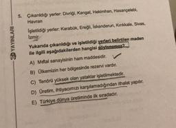 5. Çıkarıldığı yerler. Divriği, Kangal, Hekimhan, Hasançelebi,
Havran
işletildiği yerler: Karabük, Ereğli
, İskenderun, Kırıkkale, Sivas,
Izmir
SD YAYINLARI
Yukarıda çıkarıldığı ve işletildiği yerleri belirtilen maden
ile ilgili aşağıdakilerden hangisi söylenemez2
A) Metal sanayisinin ham maddesidir. V
B) Olkemizin her bölgesinde rezervi vardır.
C) Tenörü yüksek olan yataklar işletilmektedir.
D) Üretim, ihtiyacımızı karşılamadığından ithalat yapılır.
E) Türkiye dünya üretiminde ilk sıradadır.
