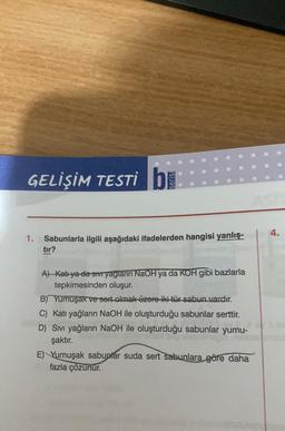 GELİŞİM TESTI bi
4.
1.
Sabunlarla ilgili aşağıdaki ifadelerden hangisi yanlış-
tir?
A) Katı ya da sıvı yağların NaOH ya da KOH gibi bazlarla
tepkimesinden oluşur.
B) Yumuşak ve sort olmak üzero iki tür sabun vardır.
C) Katı yağların NaOH ile oluşturduğu sabunlar serttir.
D) Sivi yağların NaOH ile oluşturduğu sabunlar yumu-
şaktır.
E) Yumuşak sabunlar suda sert sabunlara göre daha
fazla çözunur.