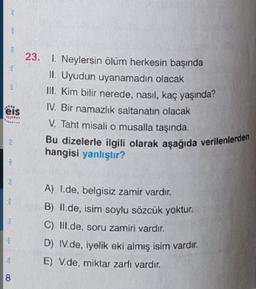 25
23. 1. Neylersin ölüm herkesin başında
II. Uyudun uyanamadın olacak
III. Kim bilir nerede, nasıl, kaç yaşında?
IV. Bir namazlık saltanatın olacak
eis
V. Taht misali o musalla taşında.
Bu dizelerle ilgili olarak aşağıda verilenlerden
hangisi yanlıştır?
YE
3
A) I de, belgisiz zamir vardır.
B) II.de, isim soylu sözcük yoktur.
C) III.de, soru zamiri vardır.
D) IV.de, iyelik eki almış isim vardır.
E) V.de, miktar zarfi vardır.
c
8
