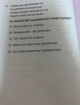 19. Kaşların yay gibi kirpiklerin ok
Ela gözlerinin bir benzeri yok
Gülüşün güzeldir tebessümün çok
Dişlerin incidir mercanı sensin
Bu dizelerle ilgili aşağıdakilerden hangisi yanlıştır?
A) Mazmunlara yer verilmiştir.
B) Sevgiliye sitem dile getirilmiştir.
C) Tüm dizeler 6+5 duraklıdır.
D) Nazım türü bakımından güzellemedir.
E) Düz kafiye şemasından faydalanılmıştır.