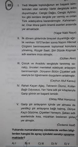 22.
1. Yedi Meşale topluluğunun en başarılı isim-
lerinden olan sanatçı Varlık dergisiyle adını
duyurmuştur. Cengiz Dağcı, Cengiz Aytmo-
tov gibi isimlere dergide yer vermiş ve onları
Türk edebiyatına kazandırmıştır. Kahraman-
lar, Onar Misra şairin önemli eserleri arasında
yer almaktadır.
(Yaşar Nabi Nayır)
II. İlk dönem şiirlerinde bireysel duyarlılığa ağır-
lik verirken 1970'lerden sonra Nazım Hikmet
Çizgisini benimseyerek toplumsal konulara
yönelmiş, Rüzgâr Saati, Şiiri Düzde Koşmak
adlı eserlere imza atmıştır.
(Gülten Akın)
III. Çocuk ve Anadolu sevgisiyle tanınmış sa-
natçı, önceleri memleket edebiyatı anlayışını
benimsemiştir. Dünyanın Bütün Çiçekleri adlı
eseriyle bir öğretmenin duygularını anlatmıştır.
(Ceyhun Atuf Kansu)
IV. Rahatı Kaçan Ağaç, Teknenin Ölümü, Kolları
Bağlı Odysseus, Yan Yana adlı şiir kitaplarıyla
Garip şiirinin en başarılı ismidir.
(Oktay Rifat Horozcu)
V. Garip şiir anlayışının içinde yer almasa da
yenilikçi şiir anlayışına bağlı kalmış, Dünya
Kaçtı Gözüme, Çiçekleri Yemeyin, Şakacı adlı
eserlerinde kısa, mizahtan beslenen şiirler
yer almıştır.
(Özdemir Asaf)
Yukarıda numaralanmış cümlelerde verilen bilgi-
lerden hangisi ile ayraç içindeki sanatçı uyuşma-
maktadır?
A) I
B) II
C) III
D) IV
E) V
