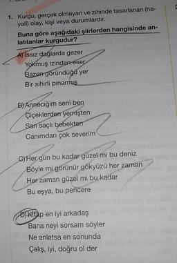 1. Kurgu, gerçek olmayan ve zihinde tasarlanan (ha-
yalſ) olay, kişi veya durumlardır.
Buna göre aşağıdaki şiirlerden hangisinde an-
latılanlar kurgudur?
A) Issız dağlarda gezer
Yokmuş izinden eser
Bazen göründüğü yer
Bir sihirli pinarmış
B) Anneciğim seni ben
Çiçeklerden yemişten
Sarı saçlı bebekten
Canımdan çok severim
C) Her gün bu kadar güzel mi bu deniz
Böyle mi görünür gökyüzü her zaman
Her zaman güzel mi bu kadar
Bu eşya, bu pencere
D) Kitap en iyi arkadaş
Bana neyi sorsam söyler
Ne anlatsa en sonunda
Çalış, iyi, doğru ol der
