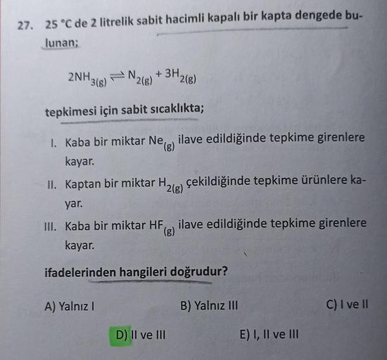 27. 25 °C de 2 litrelik sabit hacimli kapalı bir kapta dengede bu-
lunan:
2NH3(8)
+ 3H2(8)
IN
2(8)
tepkimesi için sabit sıcaklıkta;
1. Kaba bir miktar Ne, ilave edildiğinde tepkime girenlere
(g)
kayar.
II. Kaptan bir miktar H. çekildiğinde tepkime ürünlere