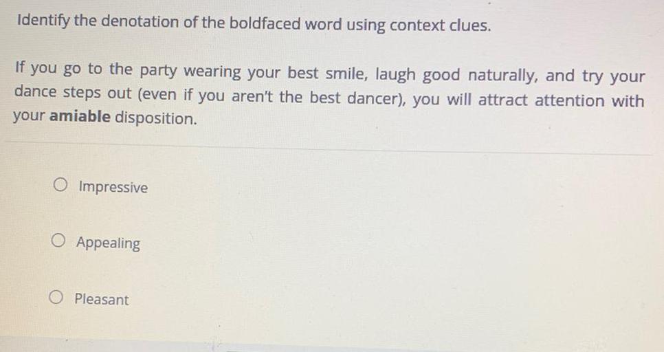 Identify the denotation of the boldfaced word using context clues.
If you go to the party wearing your best smile, laugh good naturally, and try your
dance steps out (even if you aren't the best dancer), you will attract attention with
your amiable disposition.
O Impressive
O Appealing
O Pleasant