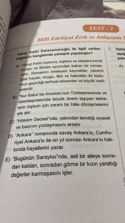 TEST- 2
Milli Edebiyat Zevk ve Anlayışını s
3.
Halid
aşağ
pilm
A)
Yakup Kadri Karaosmanoğlu ile ilgili verilen
bilgilerin hangisinde yanlışlık yapılmıştır?
A) Yakup Kadri topluma, kişilere ve olaylara kendi
mizacı ve fikirleri açısından bakan bir roman-
cidir. Romanını besleyen kaynaklar, yazarın
özel hayatı, duygu, fikir ve hatıraları ile toplu-
mun geçirdiği tarihsel dönemler ve büyük hadi-
selerdir.
B) “Nur Baba"da Anadolu'nun Türkleşmesinde ve
İslamlaşmasında büyük önem taşıyan tekke-
lerin toplum için zararlı bir hâle dönüşmelerini
ele alır.
C) "Hüküm Gecesi'nde, yakından tanıdığı siyaset
ve basının yozlaşmasını anlatır.
D) “Ankara” romanında savaş Ankara'sı, Cumhu-
riyet Ankara'sı ile on yıl sonrası Ankara'sı hak-
kinda hayallerini yazar.
E) “Bugünün Saraylısı"nda, asil bir aileye sonra-
dan katılan, sonradan görme bir kızın yarattığı
değerler karmaşasını işler.