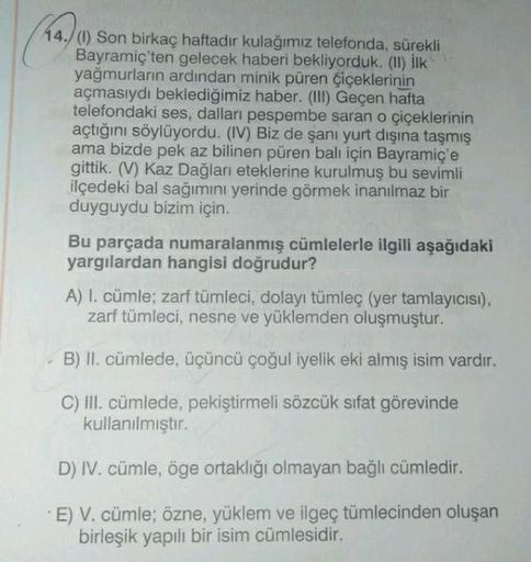 44./(1) Son birkaç haftadır kulağımız telefonda, sürekli
Bayramiç'ten gelecek haberi bekliyorduk. (II) İlk
yağmurların ardından minik püren çiçeklerinin
açmasıydı beklediğimiz haber. (III) Geçen hafta
telefondaki ses, dalları pespembe saran o çiçeklerinin