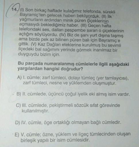 44./(1) Son birkaç haftadır kulağımız telefonda, sürekli
Bayramiç'ten gelecek haberi bekliyorduk. (II) İlk
yağmurların ardından minik püren çiçeklerinin
açmasıydı beklediğimiz haber. (III) Geçen hafta
telefondaki ses, dalları pespembe saran o çiçeklerinin
