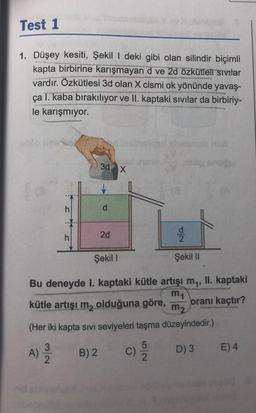 Test 1
1. Düşey kesiti, Şekil | deki gibi olan silindir biçimli
kapta birbirine karışmayan d ve 2d özkütleli sivilar
vardır. Özkütlesi 3d olan X cismi ok yönünde yavaş-
ça I. kaba bırakılıyor ve II. kaptaki sıvılar da birbiriy-
le karışmiyor.
3d x
h
d
2d
NO
Şekil 1
Şekil 11
Bu deneyde I. kaptaki kütle artışı m, II. kaptaki
m1
kütle artışı m, olduğuna göre, oranı kaçtır?
m2
(Her iki kapta sivi seviyeleri taşma düzeyindedir.)
A)
A
3
2
E) 4
5
C)
2
C
B) 2
D) 3
