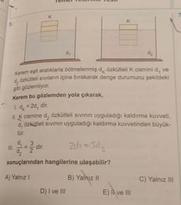 K
7
K
5.
d1
d2
Kerem eşit aralıklarla bölmelenmiş dk özkütleli K cismini d, ve
d, özkütleli sıvıların içine bırakarak denge durumunu şekildeki
gibi gözlemliyor.
K
Kerem bu gözlemden yola çıkarak,
1. dx = 20
= ,
dir.
II. K cismine d, özkütleli sivinin uyguladığı kaldırma kuvveti,
d, özkütleli sivinin uyguladığı kaldırma kuvvetinden büyük-
tür.
d_3
III.
dir.
=
da
2
sonuçlarından hangilerine ulaşabilir?
zdi = 302
=
2
A) Yalnız!
B) Yalnız ||
C) Yalnız III
D) I ve III
E) Il ve III