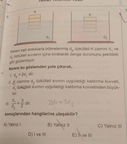 K
7
K
5.
d1
d2
Kerem eşit aralıklarla bölmelenmiş dk özkütleli K cismini d, ve
d, özkütleli sıvıların içine bırakarak denge durumunu şekildeki
gibi gözlemliyor.
K
Kerem bu gözlemden yola çıkarak,
1. dx = 20
= ,
dir.
II. K cismine d, özkütleli sivinin uyguladığı kaldırma kuvveti,
d, özkütleli sivinin uyguladığı kaldırma kuvvetinden büyük-
tür.
d_3
III.
dir.
=
da
2
sonuçlarından hangilerine ulaşabilir?
zdi = 302
=
2
A) Yalnız!
B) Yalnız ||
C) Yalnız III
D) I ve III
E) Il ve III
