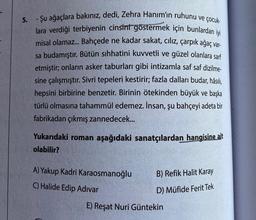 5. - Şu ağaçlara bakınız, dedi, Zehra Hanım'ın ruhunu ve çocuk-
lara verdiği terbiyenin cinsini göstermek için bunlardan iyi
misal olamaz... Bahçede ne kadar sakat, ciliz, çarpık ağaç var-
sa budamıştır. Bütün sıhhatini kuvvetli ve güzel olanlara sarf
etmiştir; onların asker taburları gibi intizamla saf saf dizilme-
sine çalışmıştır. Sivri tepeleri kestirir; fazla dalları budar, hâsılı,
hepsini birbirine benzetir. Birinin ötekinden büyük ve başka
türlü olmasına tahammül edemez. İnsan, şu bahçeyi adeta bir
fabrikadan çıkmış zannedecek...
Yukarıdaki roman aşağıdaki sanatçılardan hangisine ait
olabilir?
A) Yakup Kadri Karaosmanoğlu
B) Refik Halit Karay
C) Halide Edip Adıvar
D) Müfide Ferit Tek
E) Reşat Nuri Güntekin
