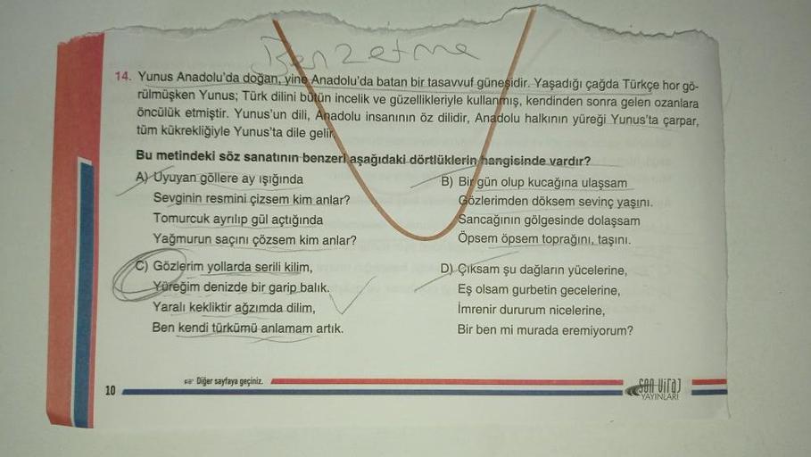 14. Yunus Anadolu'da doğan, yine Anadolu'da batan bir tasavvuf güneşidir. Yaşadığı çağda Türkçe hor gö-
rülmüşken Yunus; Türk dilini bütün incelik ve güzellikleriyle kullanmış, kendinden sonra gelen ozanlara
öncülük etmiştir. Yunus'un dili, Anadolu insanın