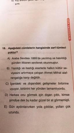 E) Kış al
şirtti.
ATA YAYINCILIK
18. Aşağıdaki cümlelerin hangisinde zarf tümleci
yoktur?
A) Araba Sevdası 1889'da yazılmış ve basıldığı
günden itibaren sevilerek okunmuştur.
B) Yazdığı ve bastığı eserlerle halkın kültür se-
viyesini artırmaya çalışan Ahmet Mithat alaf-
rangalığa karşı değildir.
C) İçerideki ve dışarıdaki gelişmeler birbirine
uyuyor, birbirini her yönden tamamlıyordu.
D) Herkes onu görmek için dışarı çıktı, kimse
şimdiye dek bu kadar güzel bir at görmemişti.
E) Gün aydınlanırken yola çıktılar, yolları çok
uzundu.