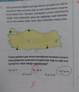 g
7. Gün içerisinde dağların güneşe dönük yamaçları ile vadi ta-
banlarının farklı isinması dağ ve vadi meltemlerinin oluşma-
sına neden olur. Gündüz, yamaçların yukarı kesimlerine
doğru vadi meltemleri; gece ise dağlardan vadi tabanları-
na ya da ovalara doğru esen dağ meltemleri ortaya çıkar.
IV
III
Yüzey şekilleri göz önüne alındığında haritada numara-
larla gösterilen yerlerden hangilerinde dağ ve vadi mel-
temlerinin etkili olduğu söylenemez?
A) I ve II
B) I ve IV
C) II ve III
D) II ve IV
E) III ve IV
X
