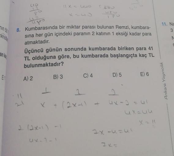 lo
11x = luo
11. Na
nin 51
3
knoa
N
Ligto
8. Kumbarasında bir miktar parası bulunan Remzi, kumbara-
sına her gün içindeki paranın 2 katının 1 eksiği kadar para
atmaktadır.
Üçüncü günün sonunda kumbarada biriken para 41
TL olduğuna göre, bu kumbarada başlan