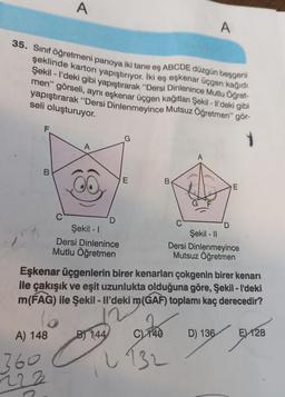A
A
35. Sınıf öğretmeni panoya iki tane eş ABCDE düzgün beşgeni
şeklinde karton yapıştırıyor. İki eş eşkenar üçgen kağıdı
Şekil - I'deki gibi yapıştırarak “Dersi Dinlenince Mutlu Öğret-
men" görseli
, aynı eşkenar üçgen kağıtları Şekil - Il'deki gibi
yapıştırarak “Dersi Dinlenmeyince Mutsuz Öğretmen" gör-
seli oluşturuyor.
1
A
E
B
E
D
Şekil - 1
Şekil - 11
Dersi Dinlenince
Dersi Dinlenmeyince
Mutlu Öğretmen
Mutsuz Öğretmen
Eşkenar üçgenlerin birer kenarları çokgenin birer kenarı
ile çakışık ve eşit uzunlukta olduğuna göre, Şekil - I'deki
m(FAG) ile Şekil - Il'deki m(GAF) toplamı kaç derecedir?
16
B) 144 740
D) 136
EX128
A) 148
360
222
