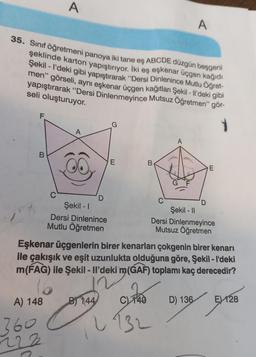 A
A
35. Sınıf öğretmeni panoya iki tane eş ABCDE düzgün beşgeni
şeklinde karton yapıştırıyor. İki eş eşkenar üçgen kağıdı
Şekil - I'deki gibi yapıştırarak “Dersi Dinlenince Mutlu Öğret-
men" görseli
, aynı eşkenar üçgen kağıtları Şekil - Il'deki gibi
yapıştırarak “Dersi Dinlenmeyince Mutsuz Öğretmen" gör-
seli oluşturuyor.
1
A
E
B
E
D
Şekil - 1
Şekil - 11
Dersi Dinlenince
Dersi Dinlenmeyince
Mutlu Öğretmen
Mutsuz Öğretmen
Eşkenar üçgenlerin birer kenarları çokgenin birer kenarı
ile çakışık ve eşit uzunlukta olduğuna göre, Şekil - I'deki
m(FAG) ile Şekil - Il'deki m(GAF) toplamı kaç derecedir?
16
B) 144 740
D) 136
EX128
A) 148
360
222
