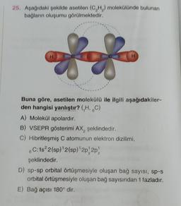 25. Apağıdaki poklide asetilon (CH) molekülünde bulunan
bağların oluşumu görülmektedir.
88
H
Buna göre, asetilen molekülü ile ilgili aşağıdakiler-
den hangisi yanlıştır? (,H, 6C)
A) Molekül apolardır.
B) VSEPR gösterimi AX, şeklindedir.
C) Hibritleşmiş C atomunun elektron dizilimi,
6C: 182 (sp) 2(sp)'2p2p)
şeklindedir.
D) sp-sp orbital örtüşmesiyle oluşan bağ sayısı, sp-s
orbital örtüşmesiyle oluşan bağ sayısından 1 fazladır.
E) Bağ açısı 180° dir.