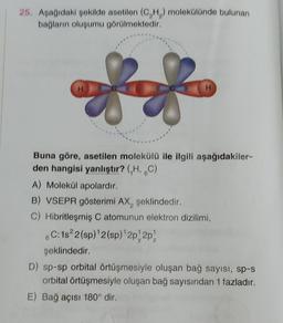 25. Apağıdaki poklide asetilon (CH) molekülünde bulunan
bağların oluşumu görülmektedir.
88
H
Buna göre, asetilen molekülü ile ilgili aşağıdakiler-
den hangisi yanlıştır? (,H, 6C)
A) Molekül apolardır.
B) VSEPR gösterimi AX, şeklindedir.
C) Hibritleşmiş C atomunun elektron dizilimi,
6C: 182 (sp) 2(sp)'2p2p)
şeklindedir.
D) sp-sp orbital örtüşmesiyle oluşan bağ sayısı, sp-s
orbital örtüşmesiyle oluşan bağ sayısından 1 fazladır.
E) Bağ açısı 180° dir.
