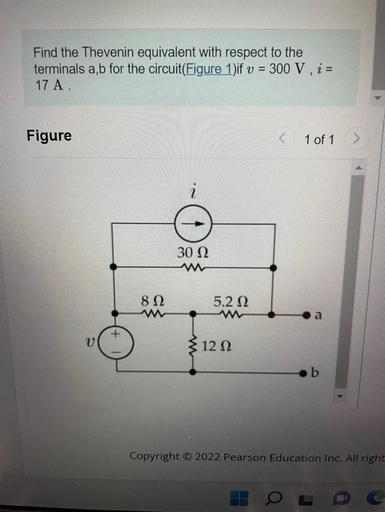 Find the Thevenin equivalent with respect to the
terminals a, b for the circuit(Figure 1)if v = 300 V, i =
17 A
Figure
1 of 1
i
30 22
812
5.212
ww
12 12
b
Copyright © 2022 Pearson Education Inc. All right