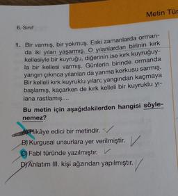 Metin Tür
6. Sinif
1. Bir varmış, bir yokmuş. Eski zamanlarda orman-
da iki yılan yaşarmış. O yılanlardan birinin kırk
kellesiyle bir kuyruğu, diğerinin ise kırk kuyruğuy-
la bir kellesi varmış. Günlerin birinde ormanda
yangın çıkınca yılanları da yanma korkusu sarmış.
Bir kelleli kırk kuyruklu yılan; yangından kaçmaya
başlamış, kaçarken de kırk kelleli bir kuyruklu yı-
lana rastlamış....
Bu metin için aşağıdakilerden hangisi söyle-
nemez?
A) Hikâye edici bir metindir.
B) Kurgusal unsurlara yer verilmiştir. V
)
v
C) Fabl türünde yazılmıştır. V
D/Anlatım III. kişi ağzından yapılmıştır.
V
