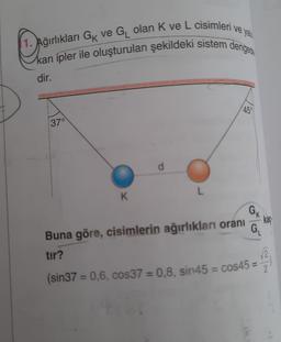 Dporn
1. ağırlıkları Gix ve Gı olan K ve L cisimleri ve ya
kan ipler ile oluşturulan şekildeki sistem dengere
dir.
450
37°
L
K
K
GN
kaç
G
Buna göre, cisimlerin ağırlıkları oranı
tir?
2
2
(sin37 = 0,6, cos37 = 0,8, sin45 = cos45 =
