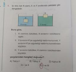 CAP
4. İçi dolu katı K cismi, X ve Y Sivilarında şekildeki gibi
dengededir.
K
X SIVISI
Y SIVISI
Buna göre,
I. K cisminin özkütlesi, X SIVISinin özkütlesine
eşittir.
II. X sivisinin K'ye uyguladığı kaldırma kuvveti, Y
Sivisinin K'ye uyguladığı kaldırma kuvvetinden
küçüktür.
III. Y SIVISının özkütlesi, K cisminin özkütlesinden
büyüktür.
yargılarından hangileri doğrudur?
A) Yalnız!
B) Yalnız II C) Yalnız III
D) I ve II
E) I ve III