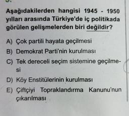 Aşağıdakilerden hangisi 1945 - 1950
yılları arasında Türkiye'de iç politikada
görülen gelişmelerden biri değildir?
A) Çok partili hayata geçilmesi
B) Demokrat Parti'nin kurulması
C) Tek dereceli seçim sistemine geçilme-
si
D) Köy Enstitülerinin kurulması
E) Çiftçiyi Topraklandırma Kanunu'nun
çıkarılması