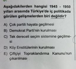 Aşağıdakilerden hangisi 1945 - 1950
yılları arasında Türkiye'de iç politikada
görülen gelişmelerden biri değildir?
A) Çok partili hayata geçilmesi
B) Demokrat Parti'nin kurulması
C) Tek dereceli seçim sistemine geçilme-
si
D) Köy Enstitülerinin kurulması
E) Çiftçiyi Topraklandırma Kanunu'nun
çıkarılması
